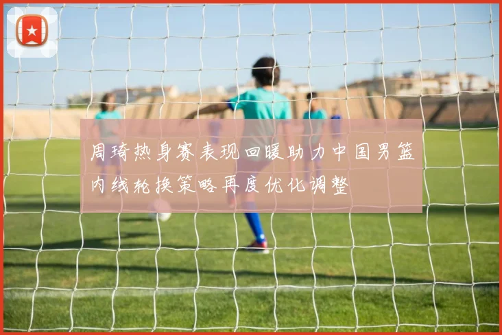 周琦热身赛表现回暖助力中国男篮内线轮换策略再度优化调整