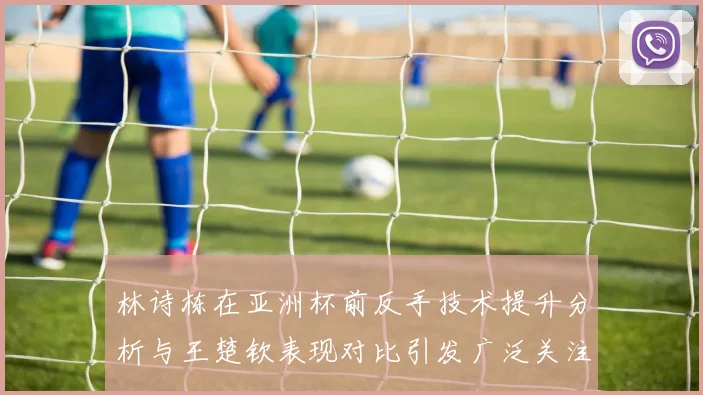 林诗栋在亚洲杯前反手技术提升分析与王楚钦表现对比引发广泛关注