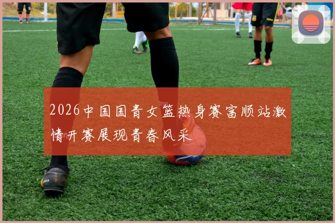 2026中国国青女篮热身赛富顺站激情开赛展现青春风采